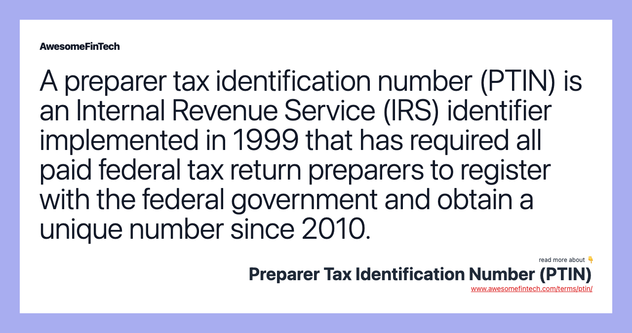 A preparer tax identification number (PTIN) is an Internal Revenue Service (IRS) identifier implemented in 1999 that has required all paid federal tax return preparers to register with the federal government and obtain a unique number since 2010.