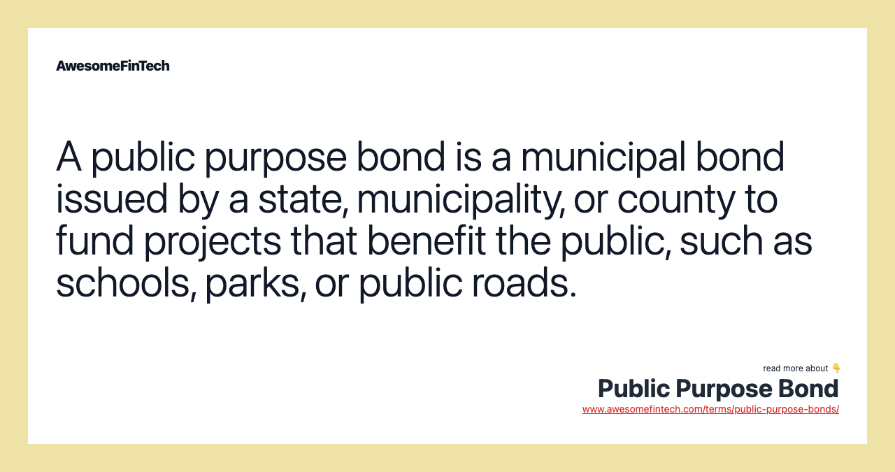 A public purpose bond is a municipal bond issued by a state, municipality, or county to fund projects that benefit the public, such as schools, parks, or public roads.