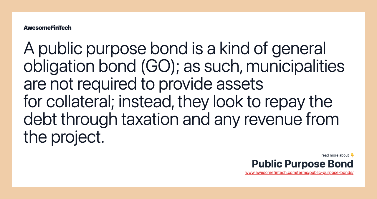A public purpose bond is a kind of general obligation bond (GO); as such, municipalities are not required to provide assets for collateral; instead, they look to repay the debt through taxation and any revenue from the project.