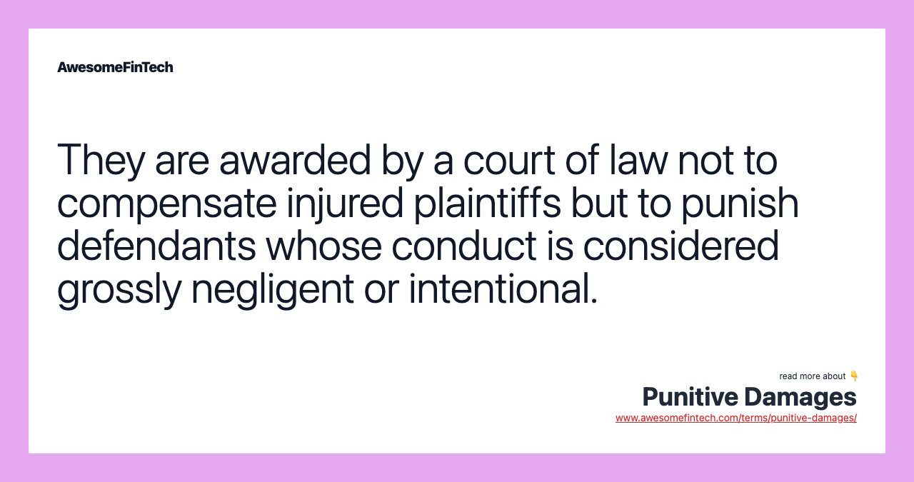 They are awarded by a court of law not to compensate injured plaintiffs but to punish defendants whose conduct is considered grossly negligent or intentional.