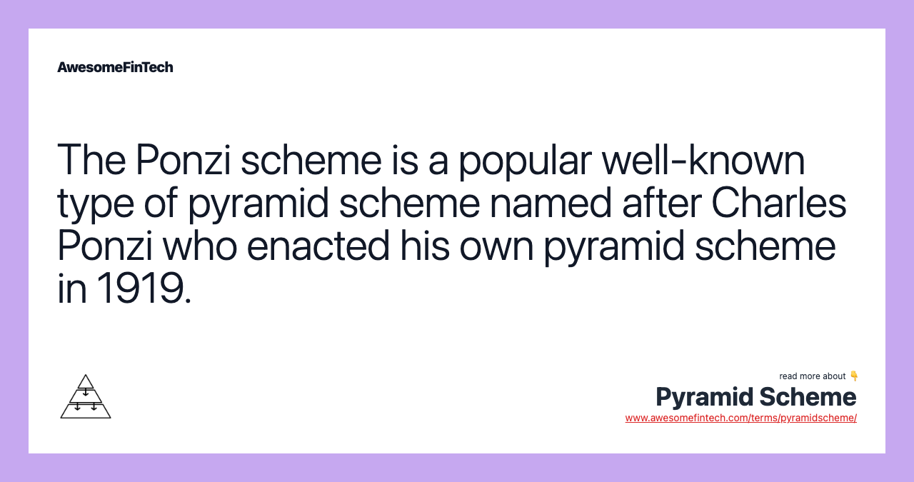 The Ponzi scheme is a popular well-known type of pyramid scheme named after Charles Ponzi who enacted his own pyramid scheme in 1919.