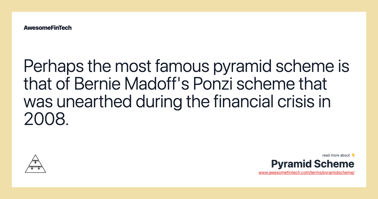 Perhaps the most famous pyramid scheme is that of Bernie Madoff's Ponzi scheme that was unearthed during the financial crisis in 2008.