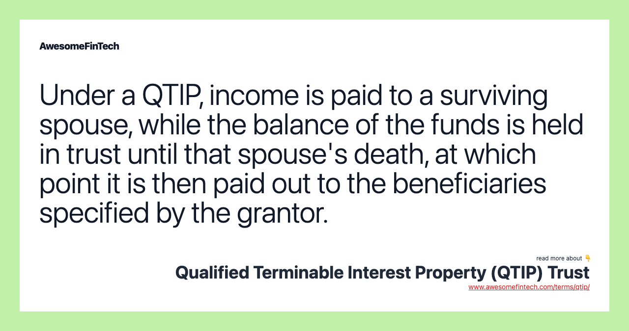 Under a QTIP, income is paid to a surviving spouse, while the balance of the funds is held in trust until that spouse's death, at which point it is then paid out to the beneficiaries specified by the grantor.