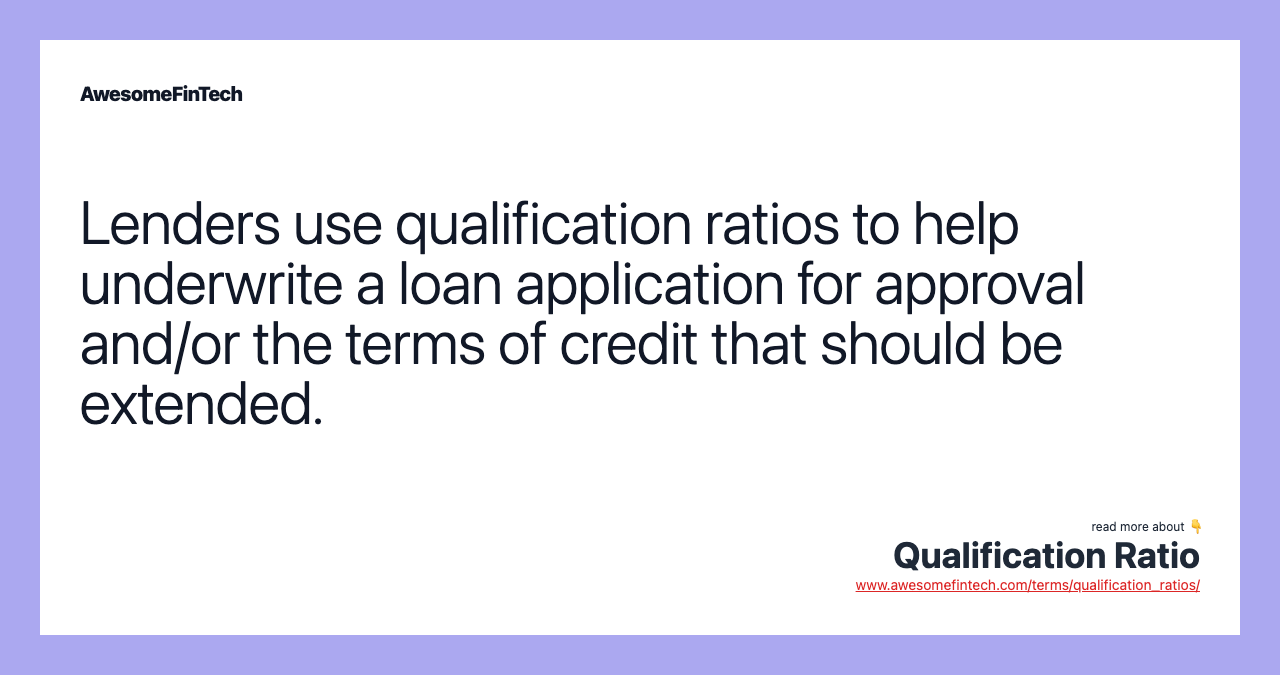 Lenders use qualification ratios to help underwrite a loan application for approval and/or the terms of credit that should be extended.