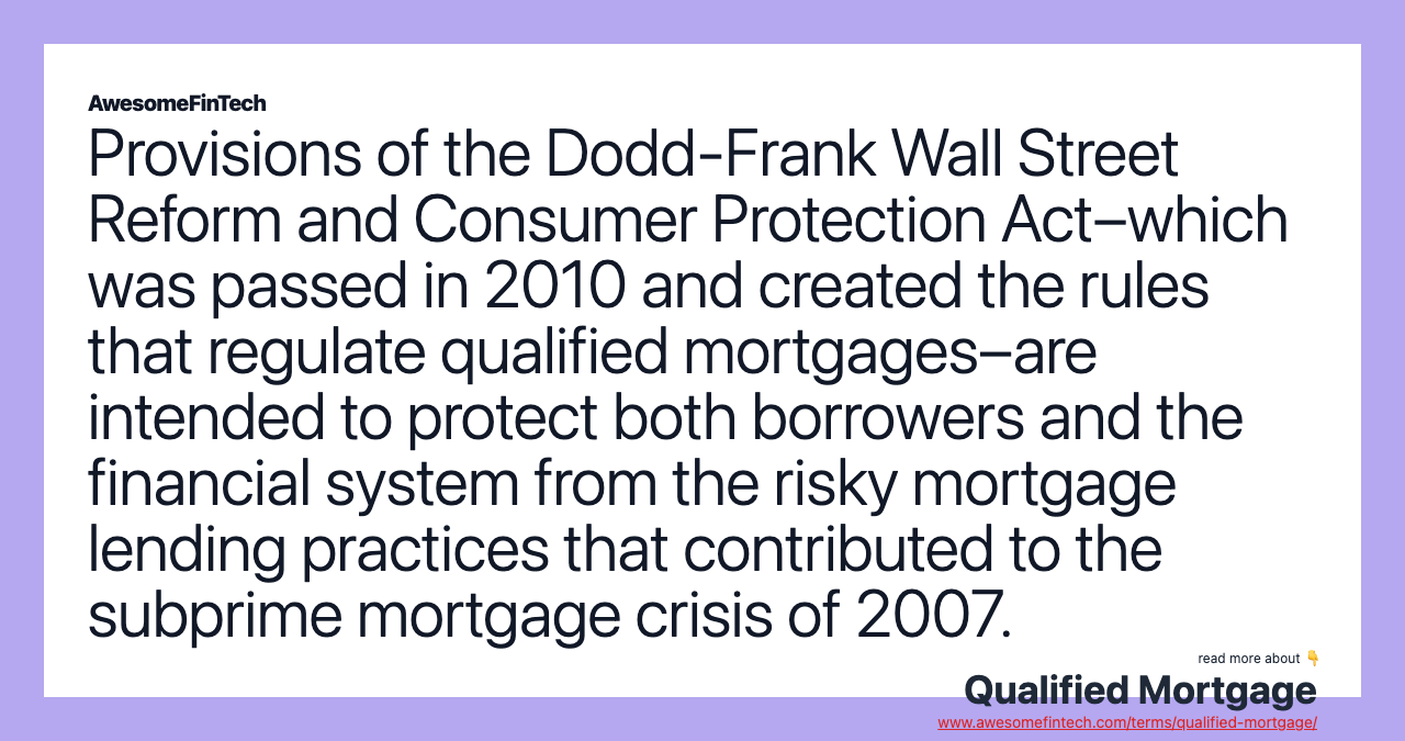 Provisions of the Dodd-Frank Wall Street Reform and Consumer Protection Act–which was passed in 2010 and created the rules that regulate qualified mortgages–are intended to protect both borrowers and the financial system from the risky mortgage lending practices that contributed to the subprime mortgage crisis of 2007.