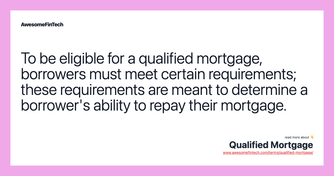 To be eligible for a qualified mortgage, borrowers must meet certain requirements; these requirements are meant to determine a borrower's ability to repay their mortgage.