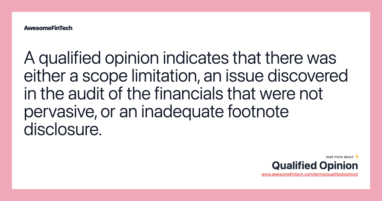 A qualified opinion indicates that there was either a scope limitation, an issue discovered in the audit of the financials that were not pervasive, or an inadequate footnote disclosure.