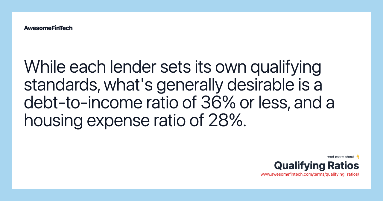 While each lender sets its own qualifying standards, what's generally desirable is a debt-to-income ratio of 36% or less, and a housing expense ratio of 28%.