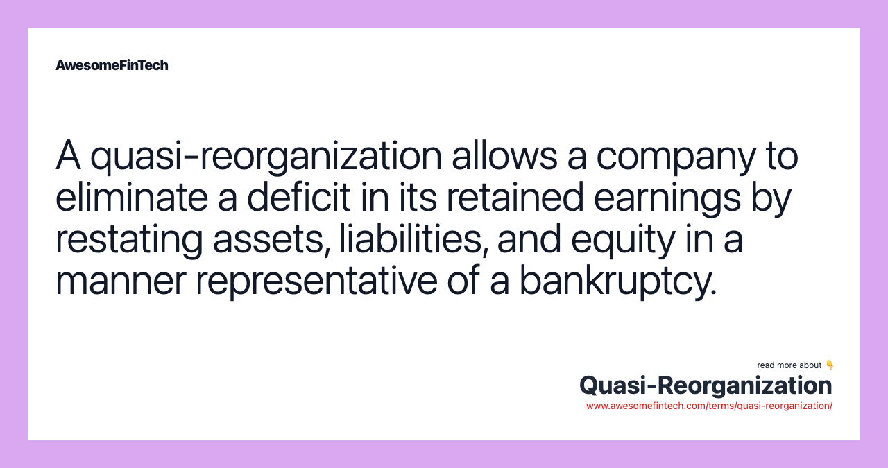 A quasi-reorganization allows a company to eliminate a deficit in its retained earnings by restating assets, liabilities, and equity in a manner representative of a bankruptcy.
