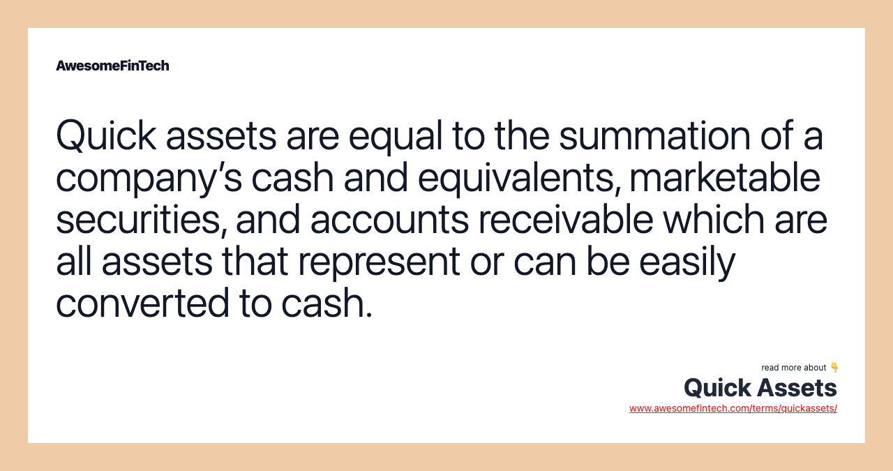 Quick assets are equal to the summation of a company’s cash and equivalents, marketable securities, and accounts receivable which are all assets that represent or can be easily converted to cash.