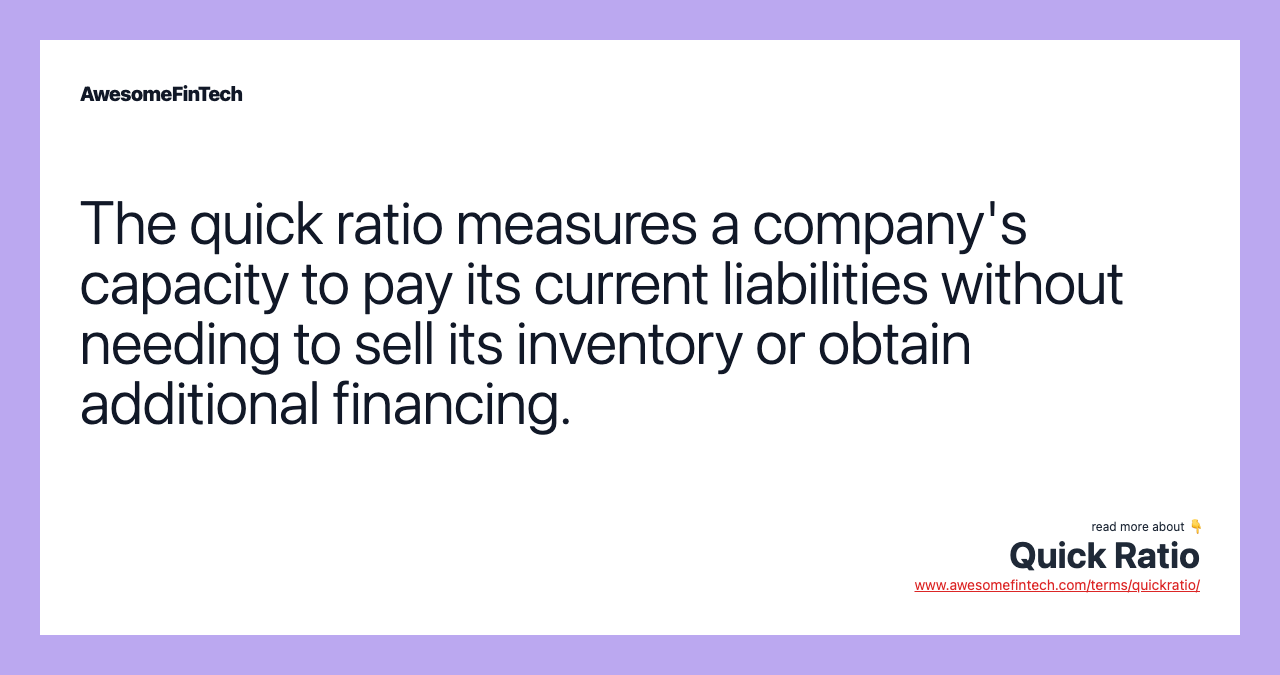 The quick ratio measures a company's capacity to pay its current liabilities without needing to sell its inventory or obtain additional financing.