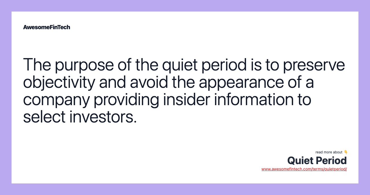 The purpose of the quiet period is to preserve objectivity and avoid the appearance of a company providing insider information to select investors.