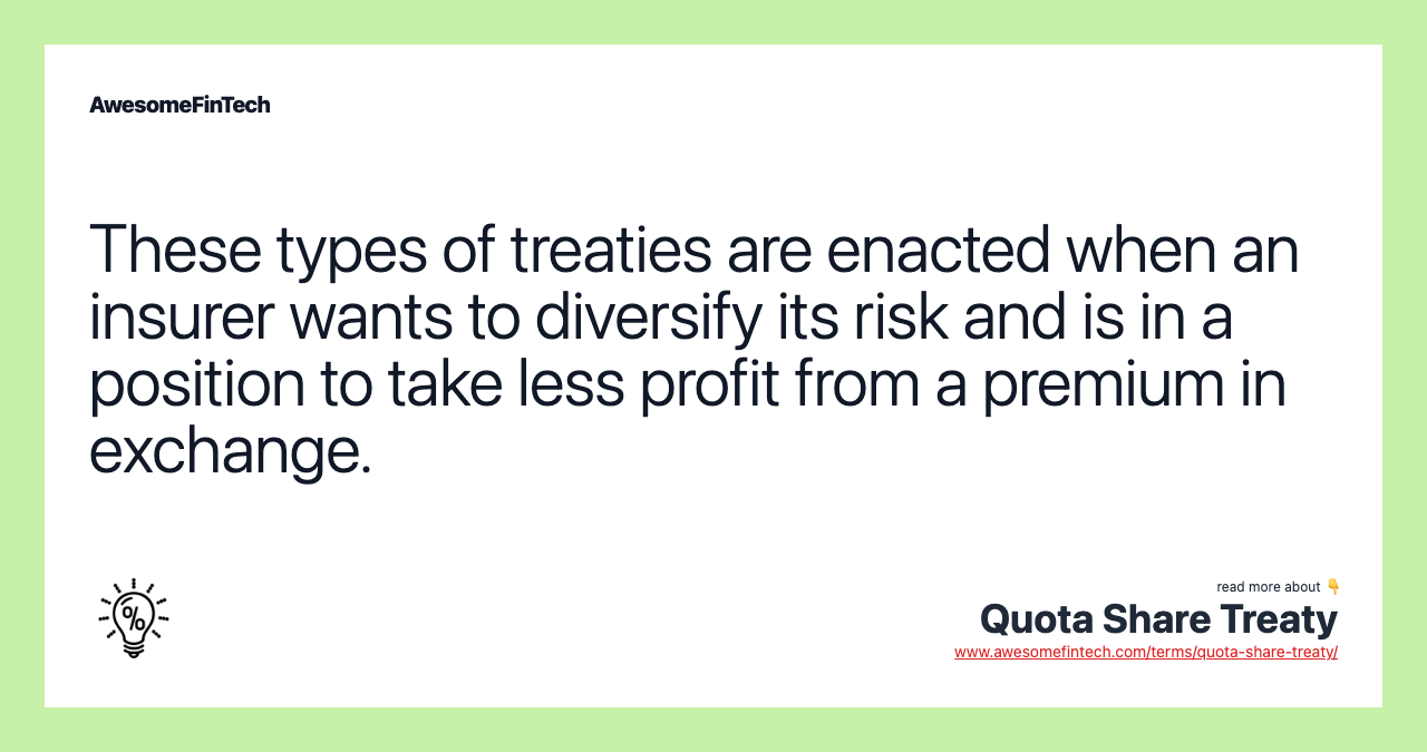 These types of treaties are enacted when an insurer wants to diversify its risk and is in a position to take less profit from a premium in exchange.