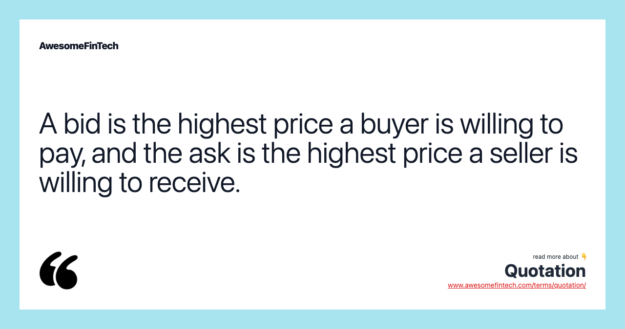 A bid is the highest price a buyer is willing to pay, and the ask is the highest price a seller is willing to receive.