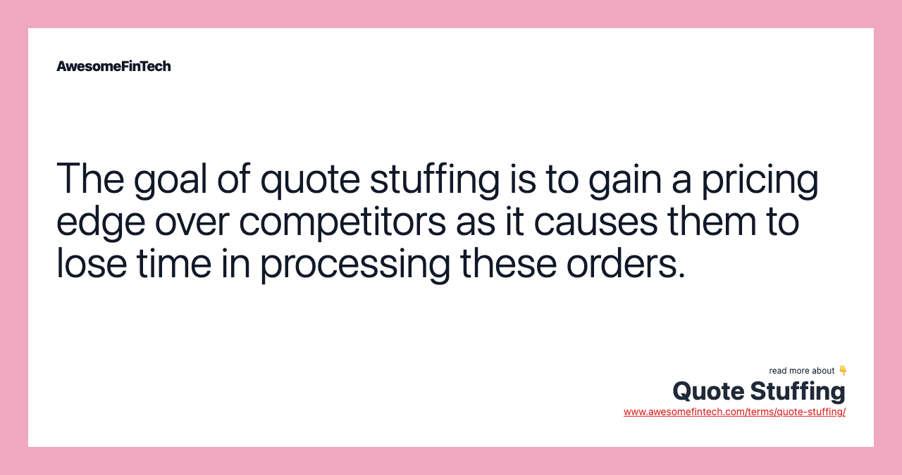 The goal of quote stuffing is to gain a pricing edge over competitors as it causes them to lose time in processing these orders.