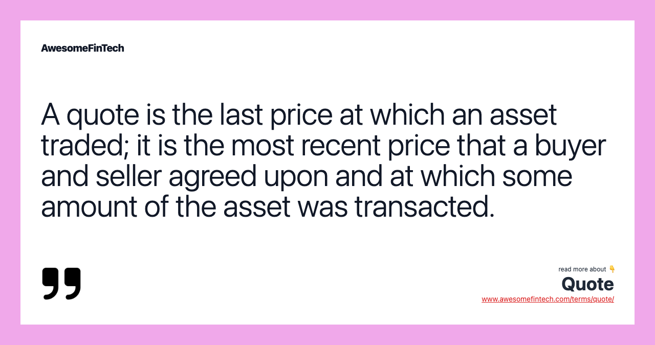 A quote is the last price at which an asset traded; it is the most recent price that a buyer and seller agreed upon and at which some amount of the asset was transacted.