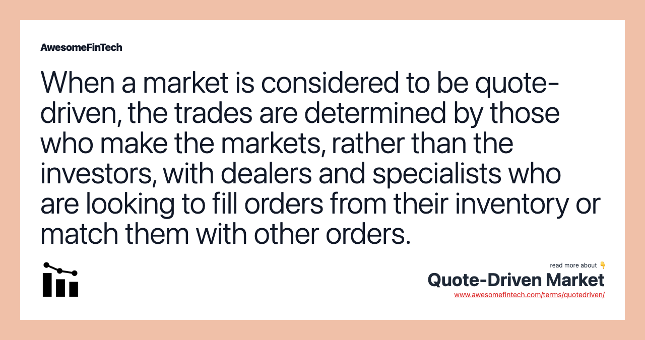 When a market is considered to be quote-driven, the trades are determined by those who make the markets, rather than the investors, with dealers and specialists who are looking to fill orders from their inventory or match them with other orders.