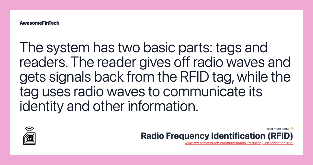The system has two basic parts: tags and readers. The reader gives off radio waves and gets signals back from the RFID tag, while the tag uses radio waves to communicate its identity and other information.
