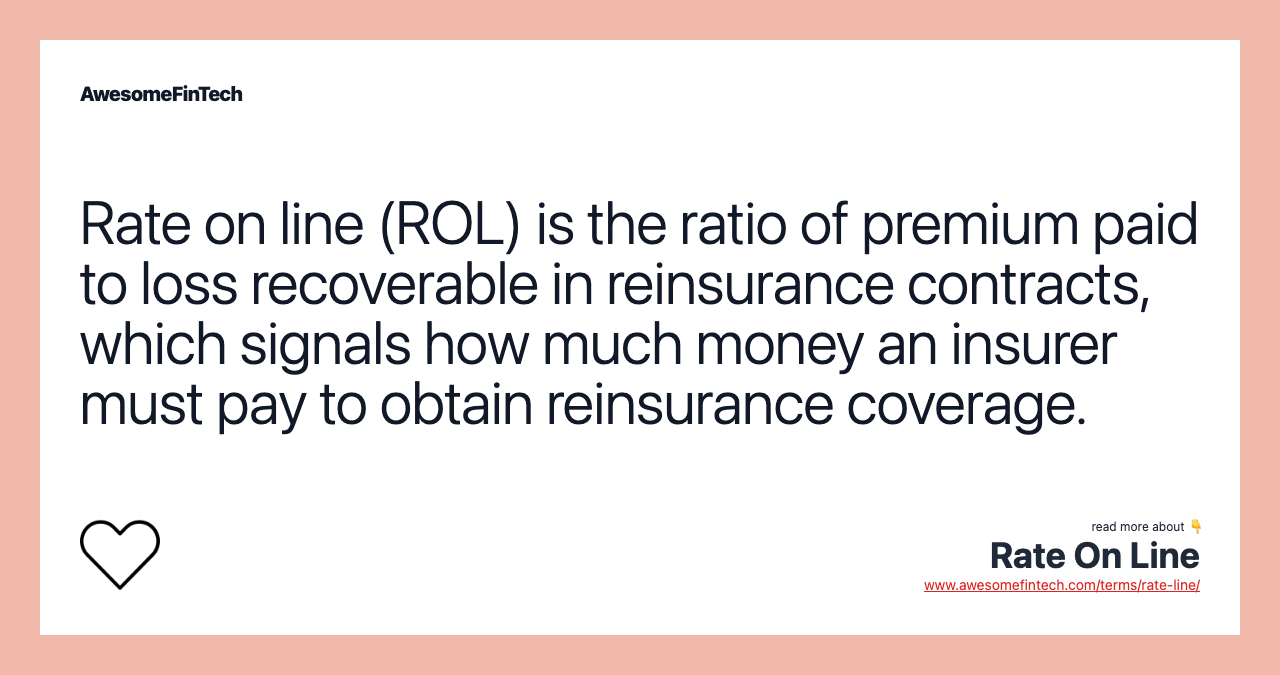 Rate on line (ROL) is the ratio of premium paid to loss recoverable in reinsurance contracts, which signals how much money an insurer must pay to obtain reinsurance coverage.