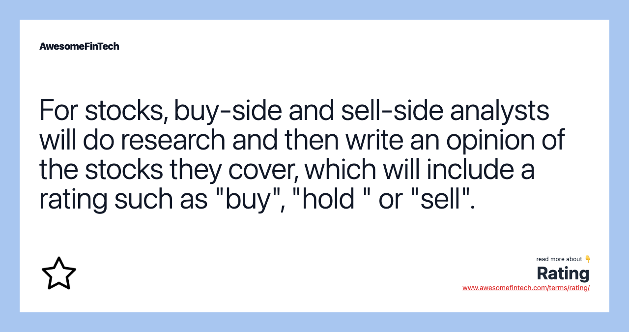 For stocks, buy-side and sell-side analysts will do research and then write an opinion of the stocks they cover, which will include a rating such as "buy", "hold " or "sell".