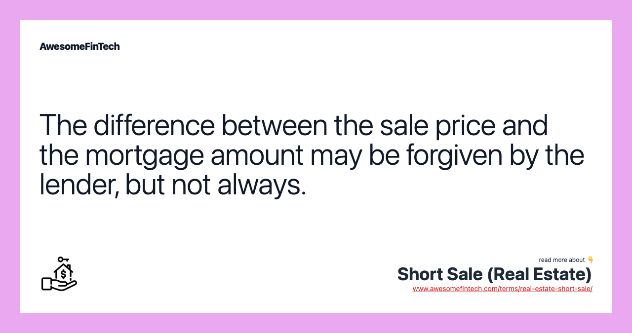 The difference between the sale price and the mortgage amount may be forgiven by the lender, but not always.