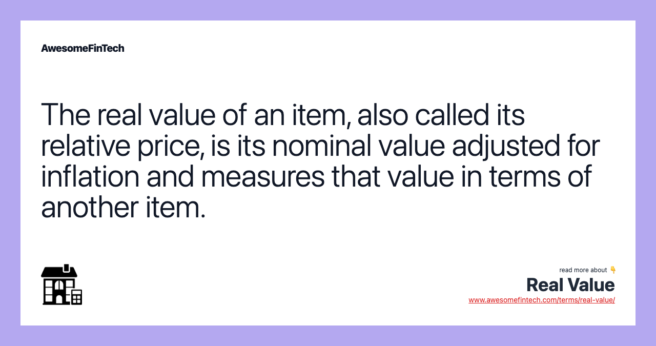 The real value of an item, also called its relative price, is its nominal value adjusted for inflation and measures that value in terms of another item.