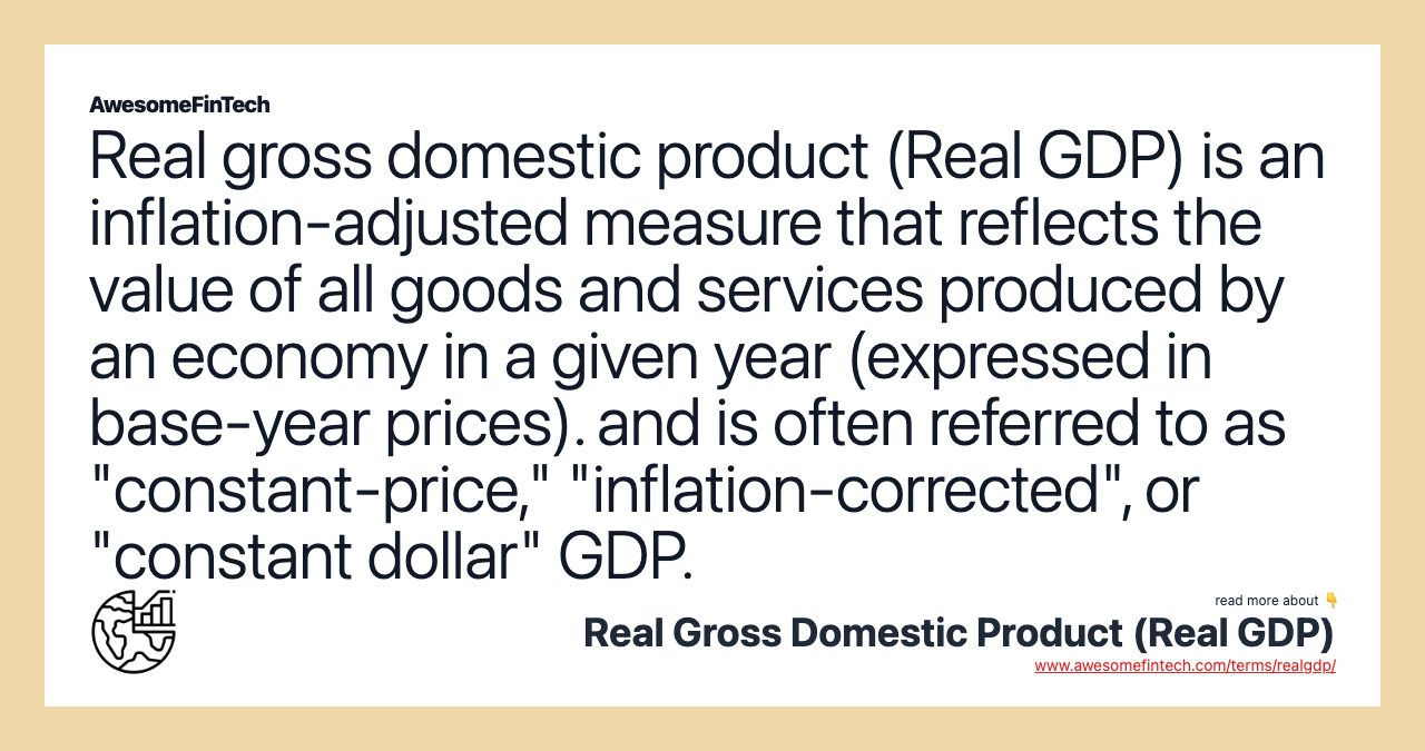 Real gross domestic product (Real GDP) is an inflation-adjusted measure that reflects the value of all goods and services produced by an economy in a given year (expressed in base-year prices). and is often referred to as "constant-price," "inflation-corrected", or "constant dollar" GDP.