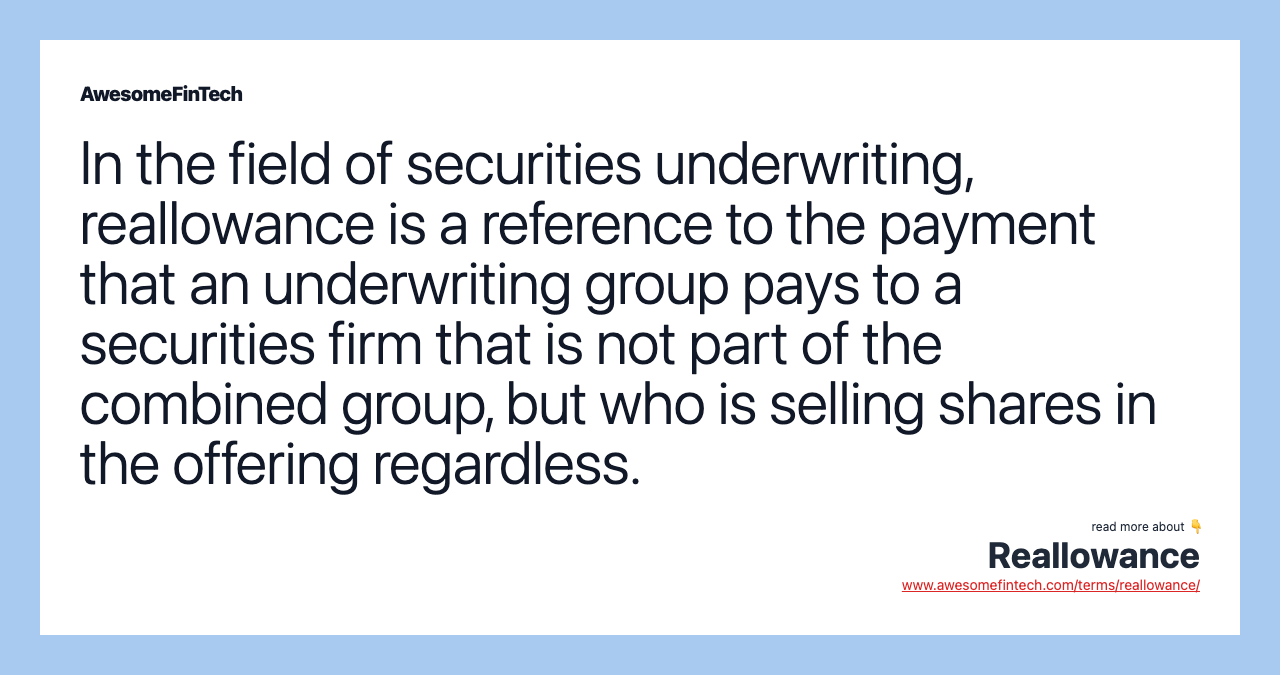 In the field of securities underwriting, reallowance is a reference to the payment that an underwriting group pays to a securities firm that is not part of the combined group, but who is selling shares in the offering regardless.