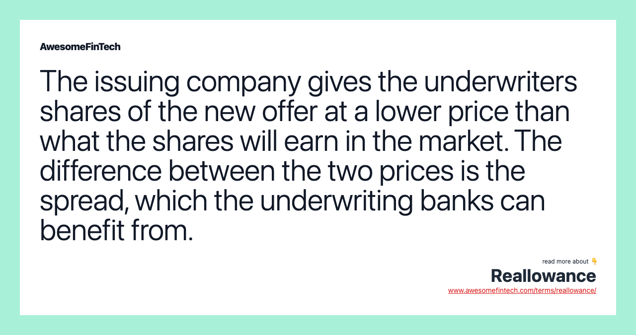 The issuing company gives the underwriters shares of the new offer at a lower price than what the shares will earn in the market. The difference between the two prices is the spread, which the underwriting banks can benefit from.