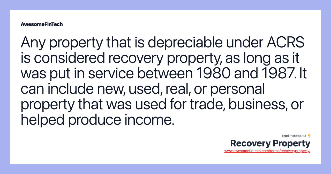 Any property that is depreciable under ACRS is considered recovery property, as long as it was put in service between 1980 and 1987. It can include new, used, real, or personal property that was used for trade, business, or helped produce income.