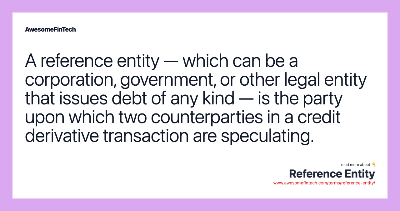 A reference entity — which can be a corporation, government, or other legal entity that issues debt of any kind — is the party upon which two counterparties in a credit derivative transaction are speculating.