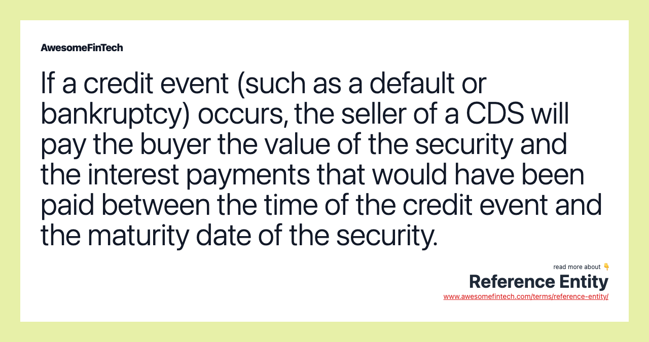 If a credit event (such as a default or bankruptcy) occurs, the seller of a CDS will pay the buyer the value of the security and the interest payments that would have been paid between the time of the credit event and the maturity date of the security.