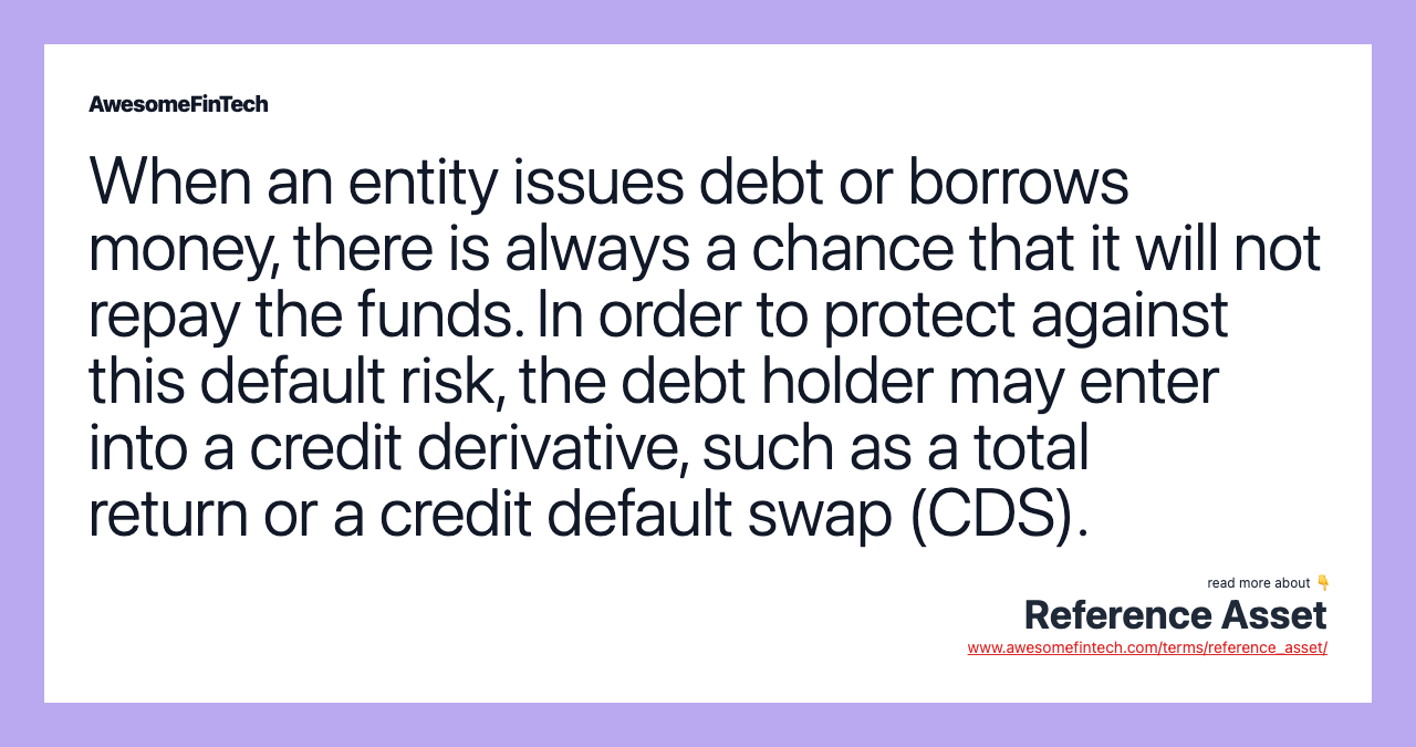 When an entity issues debt or borrows money, there is always a chance that it will not repay the funds. In order to protect against this default risk, the debt holder may enter into a credit derivative, such as a total return or a credit default swap (CDS).