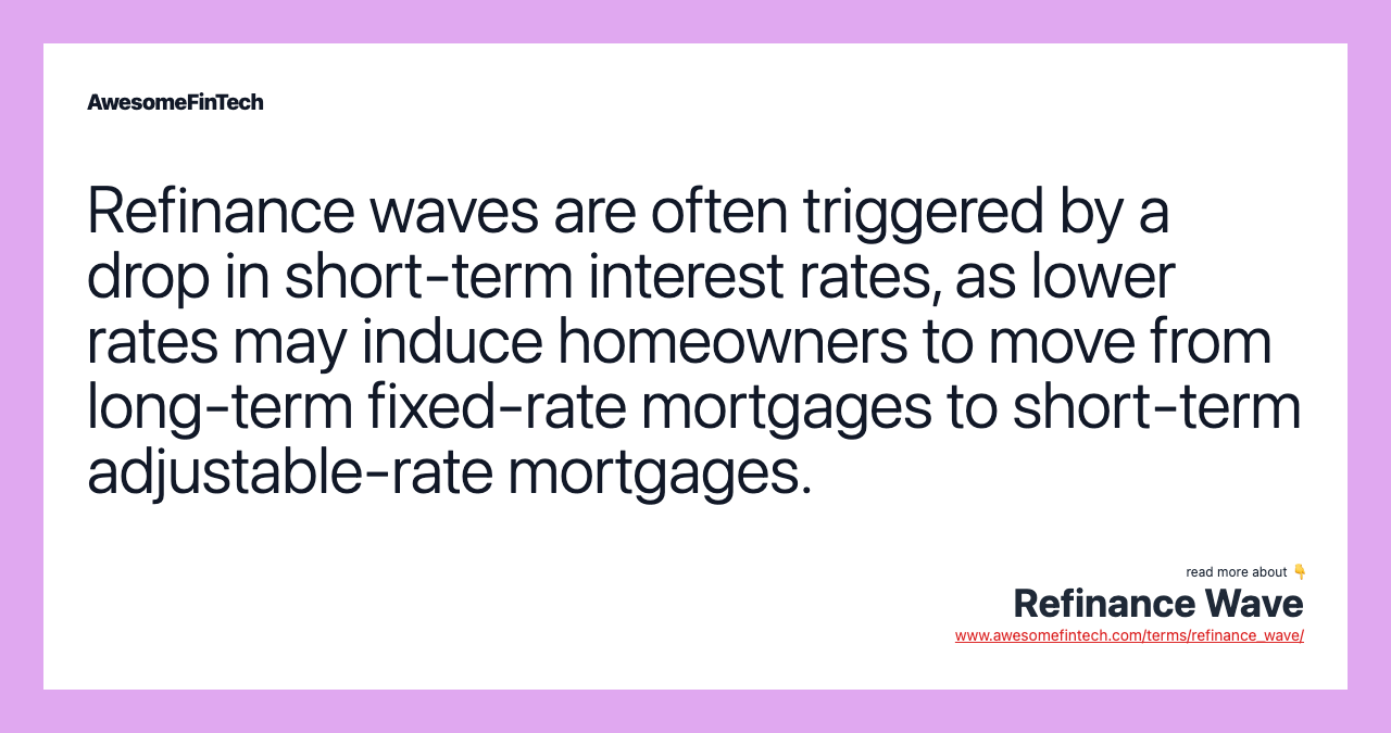 Refinance waves are often triggered by a drop in short-term interest rates, as lower rates may induce homeowners to move from long-term fixed-rate mortgages to short-term adjustable-rate mortgages.
