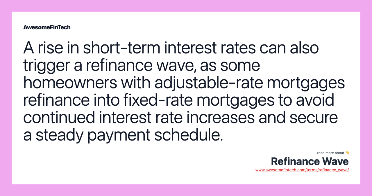 A rise in short-term interest rates can also trigger a refinance wave, as some homeowners with adjustable-rate mortgages refinance into fixed-rate mortgages to avoid continued interest rate increases and secure a steady payment schedule.