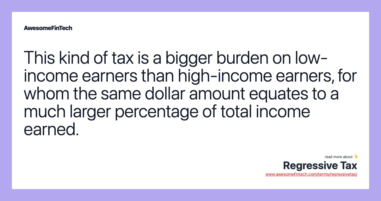 This kind of tax is a bigger burden on low-income earners than high-income earners, for whom the same dollar amount equates to a much larger percentage of total income earned.