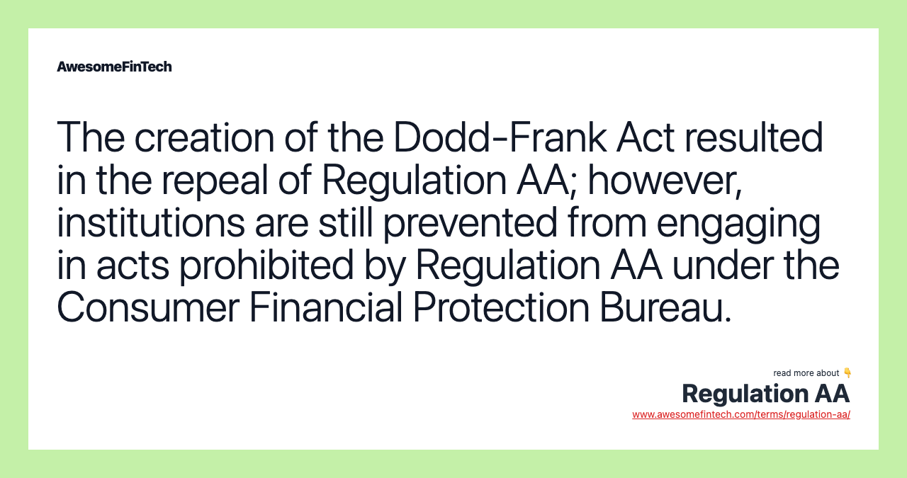 The creation of the Dodd-Frank Act resulted in the repeal of Regulation AA; however, institutions are still prevented from engaging in acts prohibited by Regulation AA under the Consumer Financial Protection Bureau.