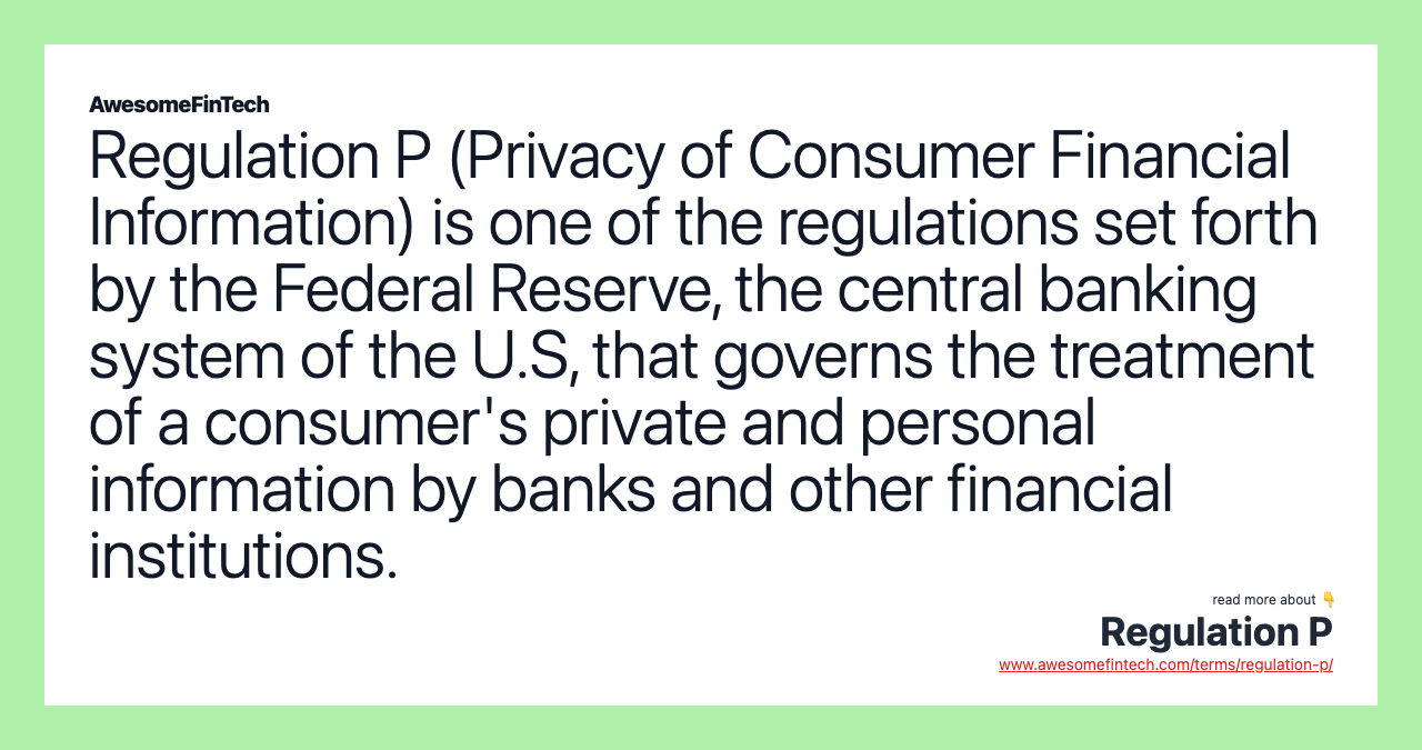 Regulation P (Privacy of Consumer Financial Information) is one of the regulations set forth by the Federal Reserve, the central banking system of the U.S, that governs the treatment of a consumer's private and personal information by banks and other financial institutions.