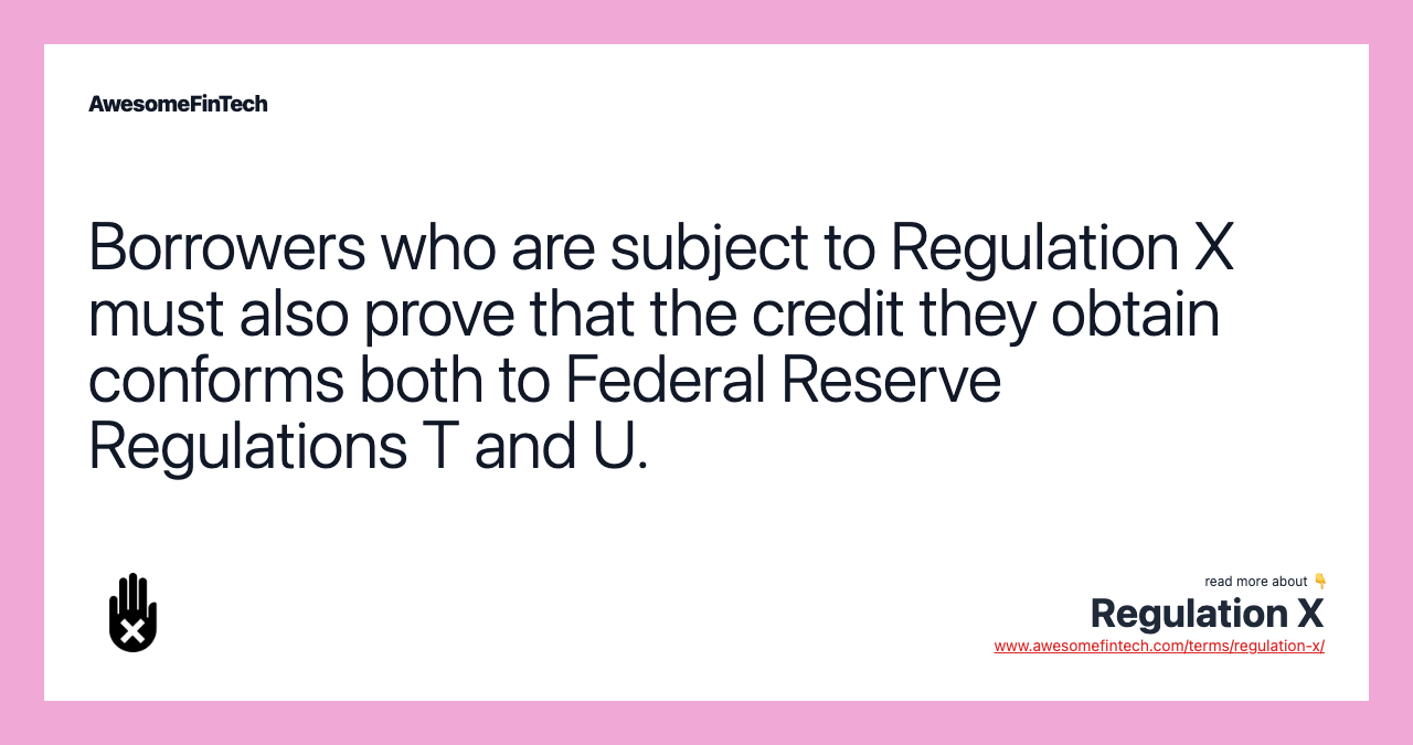 Borrowers who are subject to Regulation X must also prove that the credit they obtain conforms both to Federal Reserve Regulations T and U.