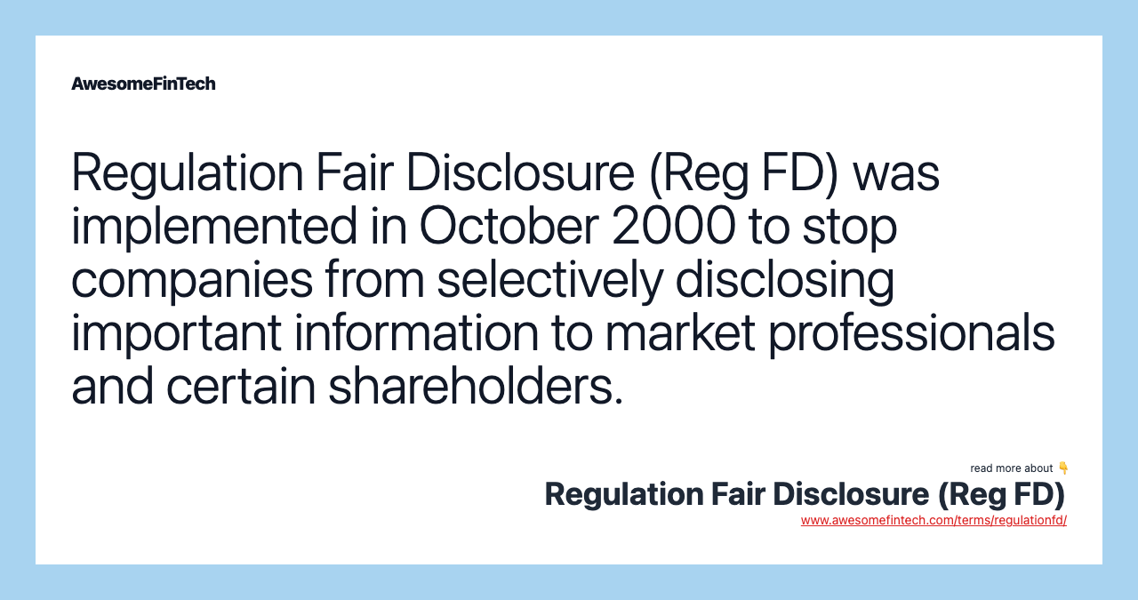 Regulation Fair Disclosure (Reg FD) was implemented in October 2000 to stop companies from selectively disclosing important information to market professionals and certain shareholders.