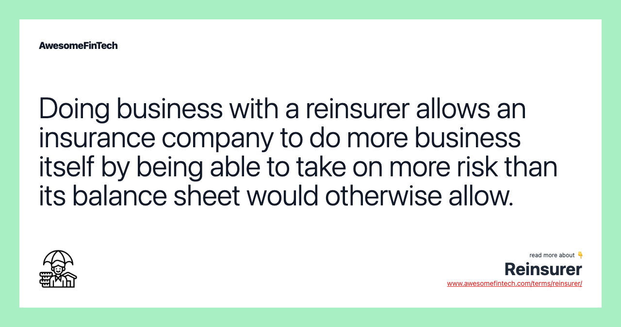 Doing business with a reinsurer allows an insurance company to do more business itself by being able to take on more risk than its balance sheet would otherwise allow.