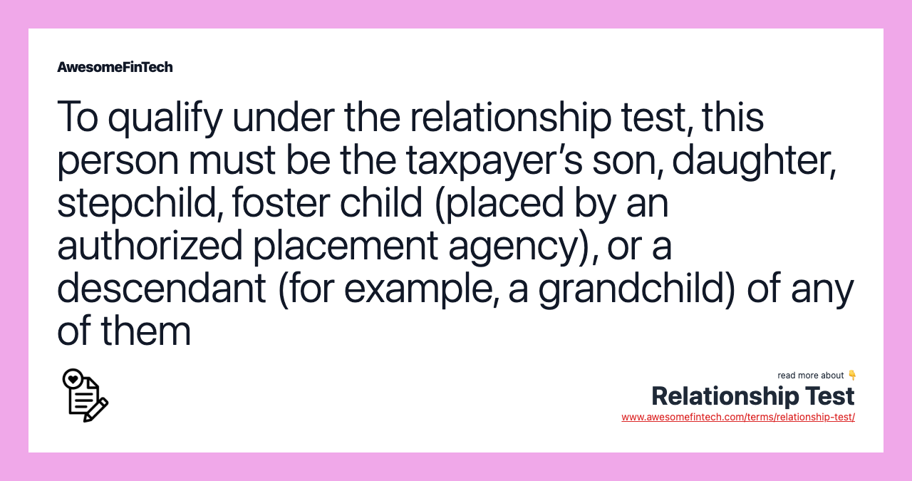 To qualify under the relationship test, this person must be the taxpayer’s son, daughter, stepchild, foster child (placed by an authorized placement agency), or a descendant (for example, a grandchild) of any of them