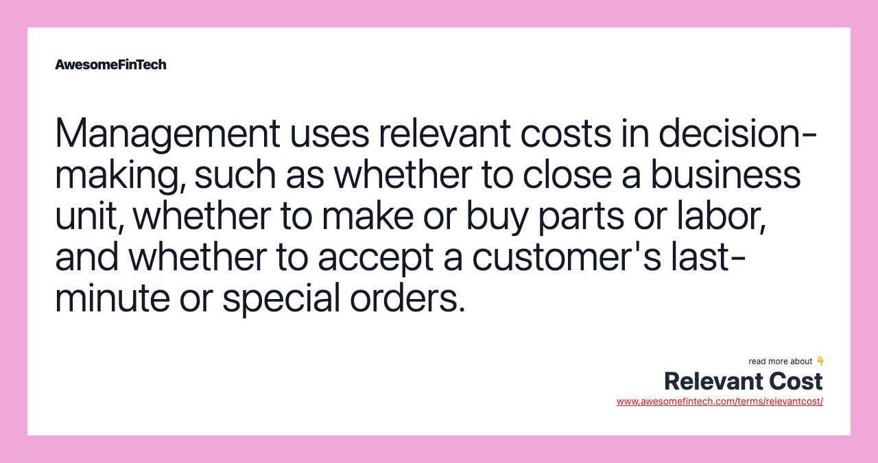 Management uses relevant costs in decision-making, such as whether to close a business unit, whether to make or buy parts or labor, and whether to accept a customer's last-minute or special orders.
