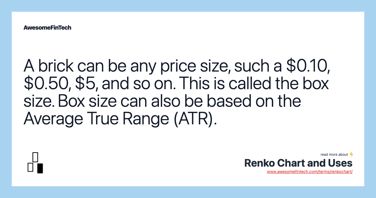 A brick can be any price size, such a $0.10, $0.50, $5, and so on. This is called the box size. Box size can also be based on the Average True Range (ATR).