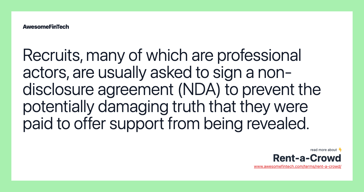 Recruits, many of which are professional actors, are usually asked to sign a non-disclosure agreement (NDA) to prevent the potentially damaging truth that they were paid to offer support from being revealed.
