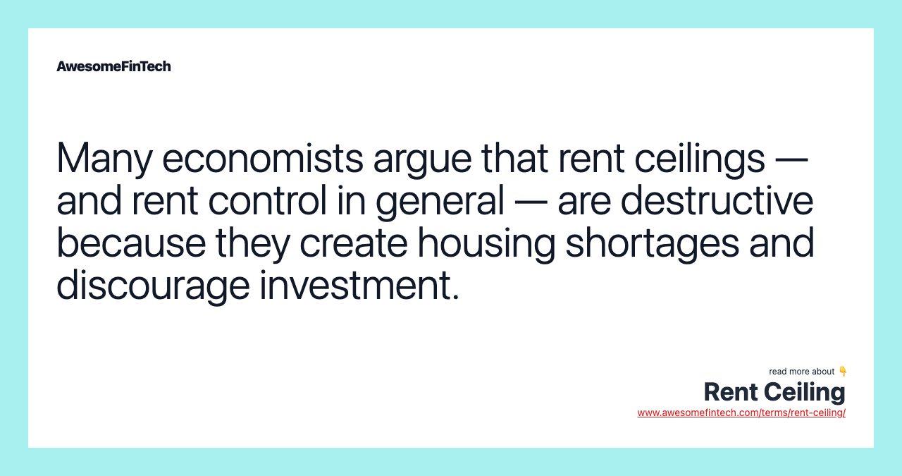 Many economists argue that rent ceilings — and rent control in general — are destructive because they create housing shortages and discourage investment.