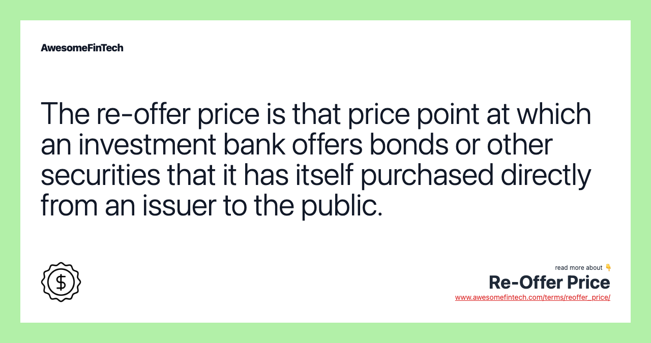 The re-offer price is that price point at which an investment bank offers bonds or other securities that it has itself purchased directly from an issuer to the public.