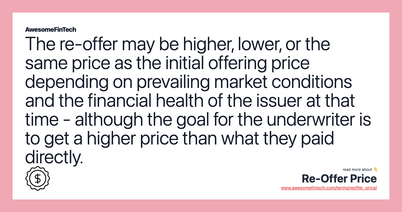 The re-offer may be higher, lower, or the same price as the initial offering price depending on prevailing market conditions and the financial health of the issuer at that time - although the goal for the underwriter is to get a higher price than what they paid directly.