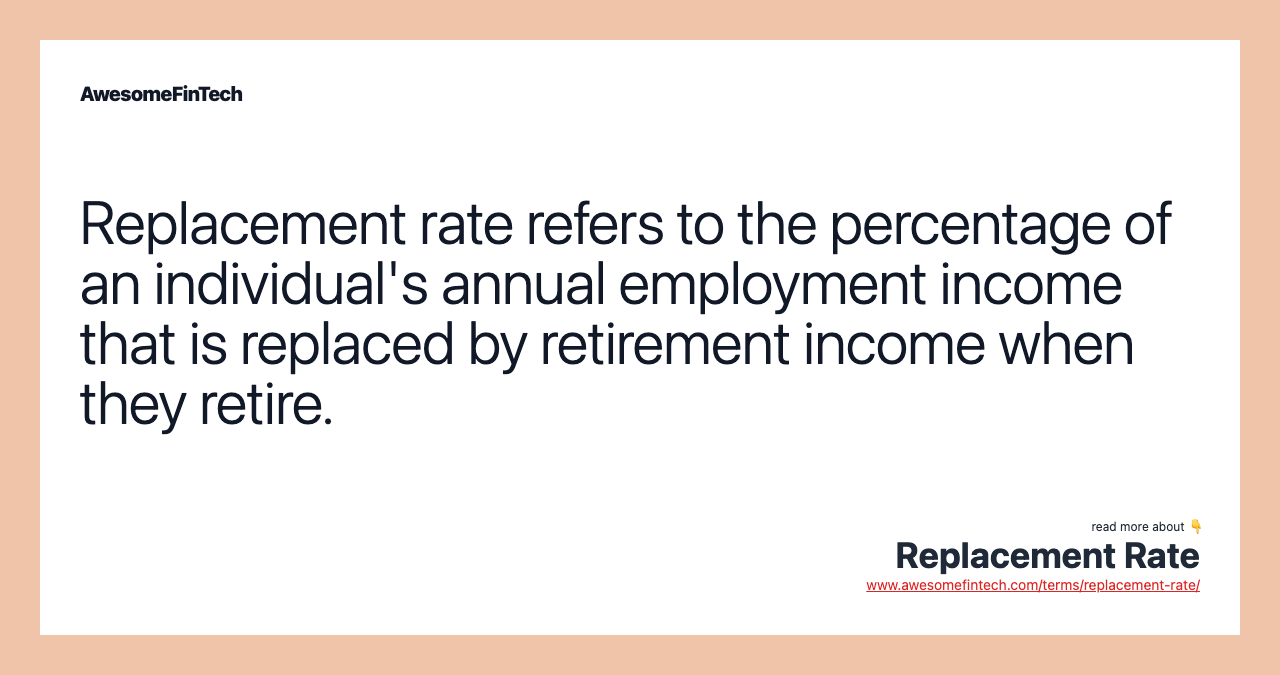 Replacement rate refers to the percentage of an individual's annual employment income that is replaced by retirement income when they retire.
