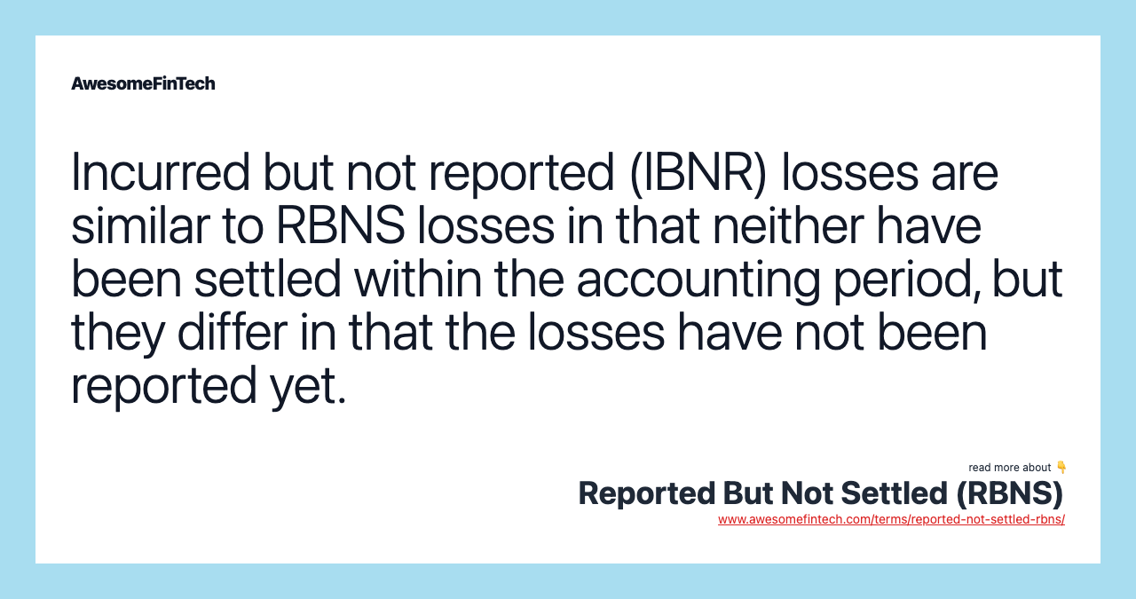 Incurred but not reported (IBNR) losses are similar to RBNS losses in that neither have been settled within the accounting period, but they differ in that the losses have not been reported yet.
